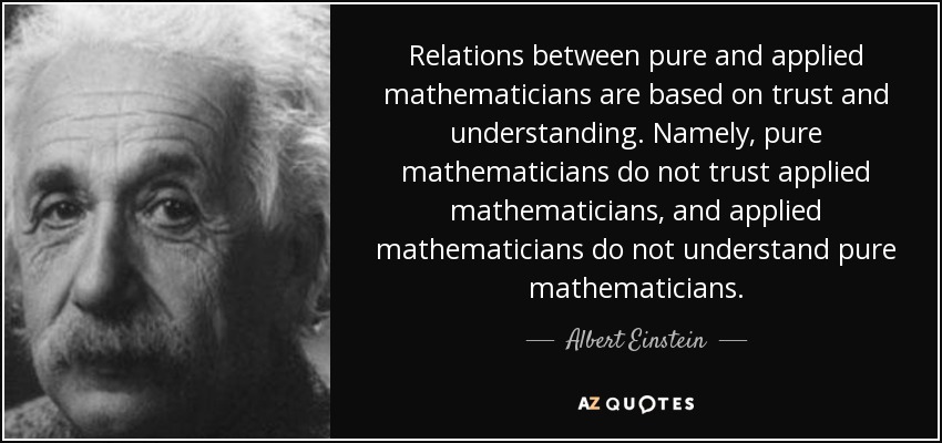 Relations between pure and applied mathematicians are based on trust and understanding. Namely, pure mathematicians do not trust applied mathematicians, and applied mathematicians do not understand pure mathematicians. - Albert Einstein