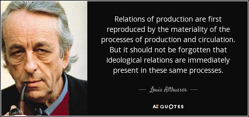 Relations of production are first reproduced by the materiality of the processes of production and circulation. But it should not be forgotten that ideological relations are immediately present in these same processes. - Louis Althusser