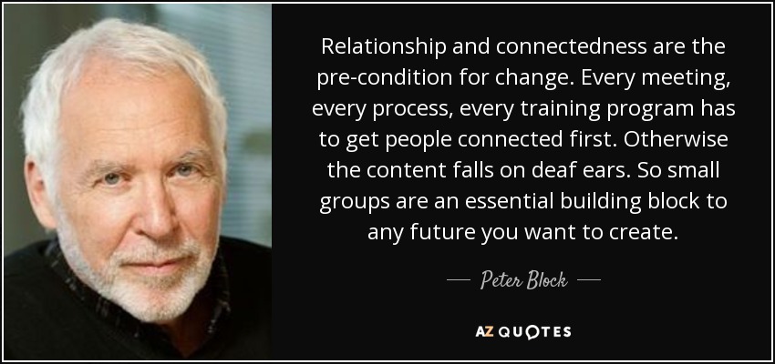 Relationship and connectedness are the pre-condition for change. Every meeting, every process, every training program has to get people connected first. Otherwise the content falls on deaf ears. So small groups are an essential building block to any future you want to create. - Peter Block