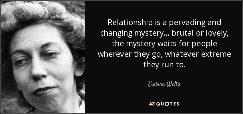 Relationship is a pervading and changing mystery... brutal or lovely, the mystery waits for people wherever they go, whatever extreme they run to. - Eudora Welty