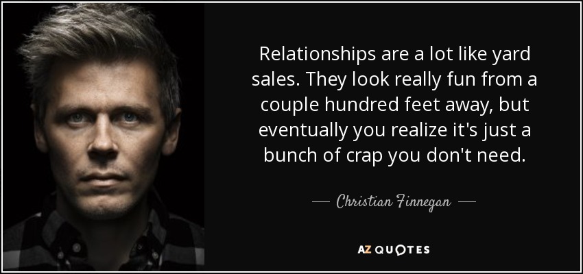 Relationships are a lot like yard sales. They look really fun from a couple hundred feet away, but eventually you realize it's just a bunch of crap you don't need. - Christian Finnegan