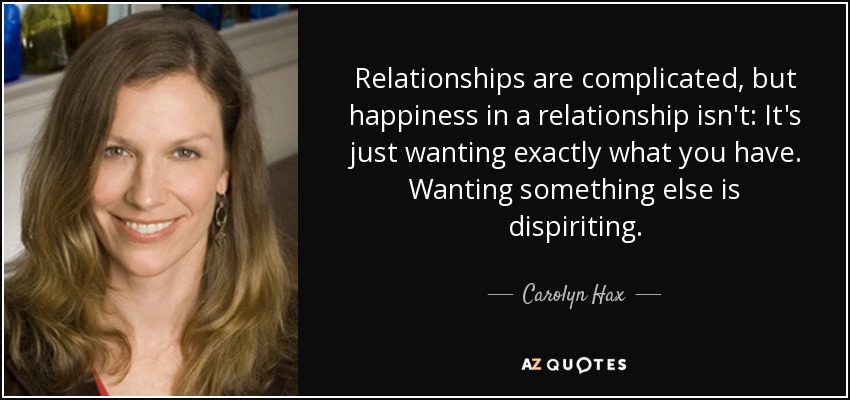 Relationships are complicated, but happiness in a relationship isn't: It's just wanting exactly what you have. Wanting something else is dispiriting. - Carolyn Hax