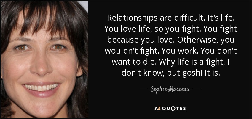 Relationships are difficult. It's life. You love life, so you fight. You fight because you love. Otherwise, you wouldn't fight. You work. You don't want to die. Why life is a fight, I don't know, but gosh! It is. - Sophie Marceau