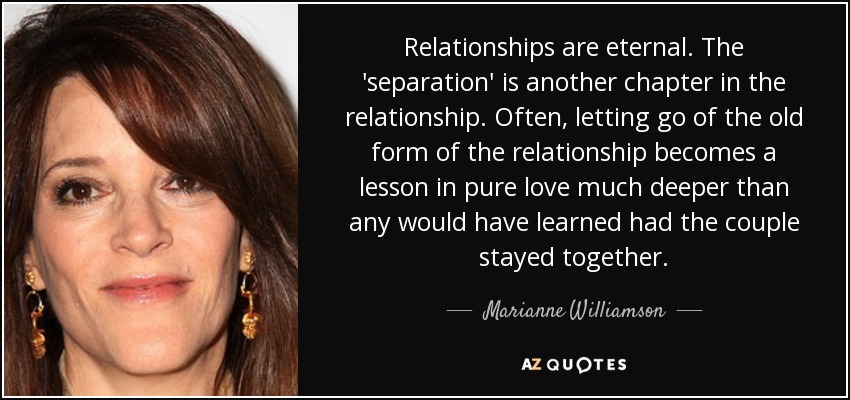 Relationships are eternal. The 'separation' is another chapter in the relationship. Often, letting go of the old form of the relationship becomes a lesson in pure love much deeper than any would have learned had the couple stayed together. - Marianne Williamson
