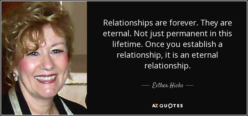 Relationships are forever. They are eternal. Not just permanent in this lifetime. Once you establish a relationship, it is an eternal relationship. - Esther Hicks
