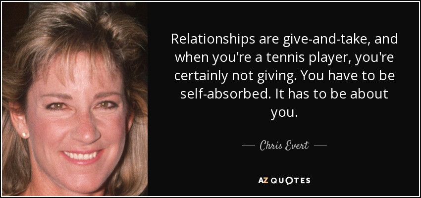Relationships are give-and-take, and when you're a tennis player, you're certainly not giving. You have to be self-absorbed. It has to be about you. - Chris Evert
