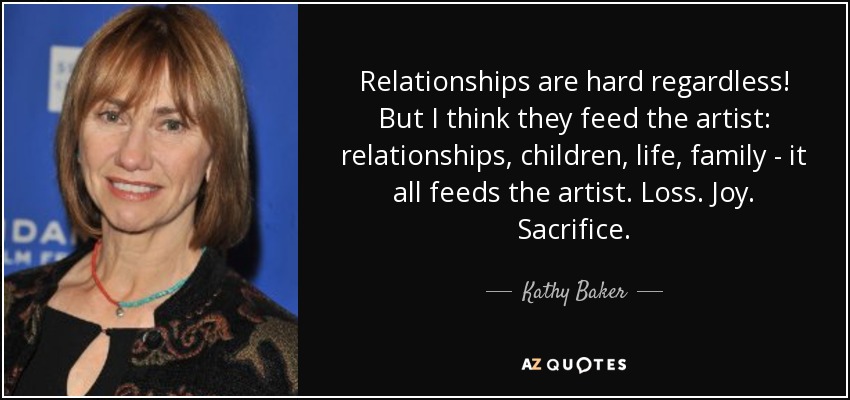 Relationships are hard regardless! But I think they feed the artist: relationships, children, life, family - it all feeds the artist. Loss. Joy. Sacrifice. - Kathy Baker