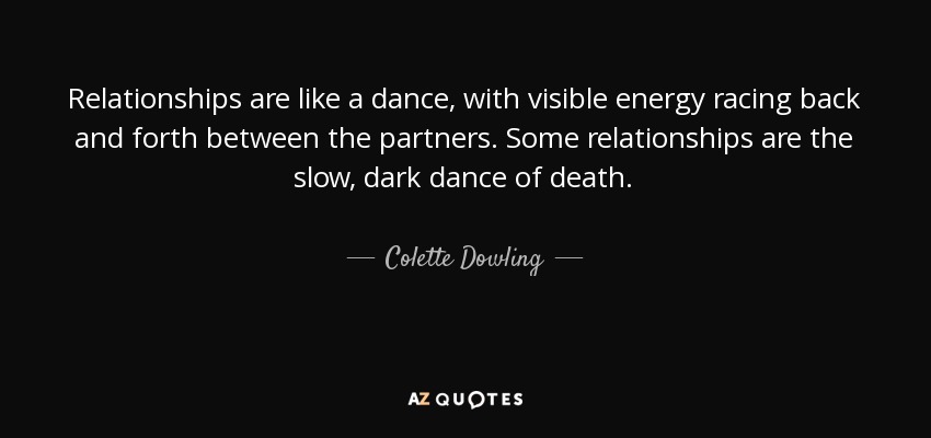 Relationships are like a dance, with visible energy racing back and forth between the partners. Some relationships are the slow, dark dance of death. - Colette Dowling