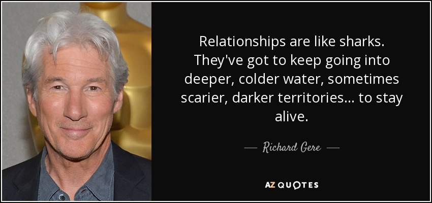 Relationships are like sharks. They've got to keep going into deeper, colder water, sometimes scarier, darker territories ... to stay alive. - Richard Gere