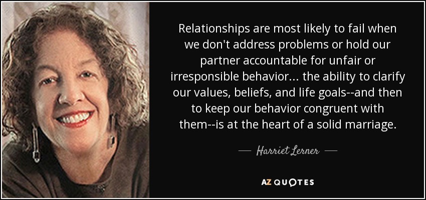 Relationships are most likely to fail when we don't address problems or hold our partner accountable for unfair or irresponsible behavior ... the ability to clarify our values, beliefs, and life goals--and then to keep our behavior congruent with them--is at the heart of a solid marriage. - Harriet Lerner