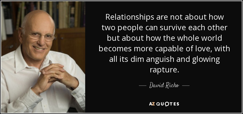 Relationships are not about how two people can survive each other but about how the whole world becomes more capable of love, with all its dim anguish and glowing rapture. - David Richo