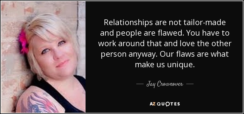 Relationships are not tailor-made and people are flawed. You have to work around that and love the other person anyway. Our flaws are what make us unique. - Jay Crownover