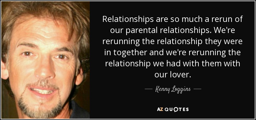 Relationships are so much a rerun of our parental relationships. We're rerunning the relationship they were in together and we're rerunning the relationship we had with them with our lover. - Kenny Loggins