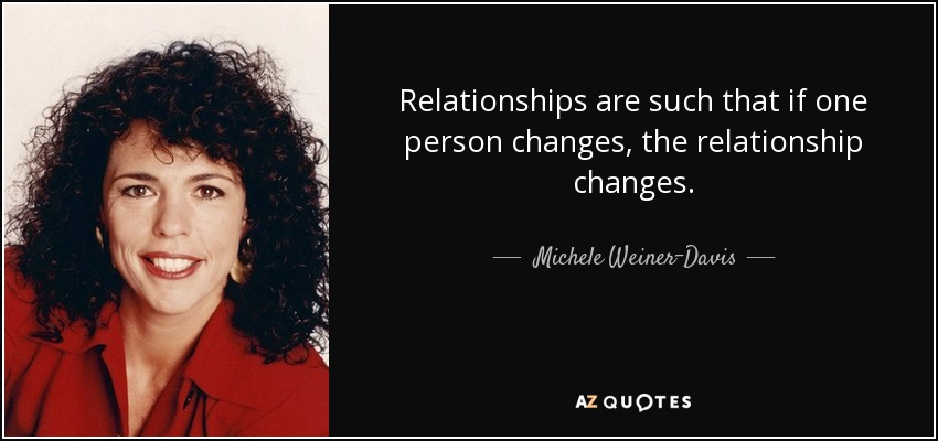 Relationships are such that if one person changes, the relationship changes. - Michele Weiner-Davis