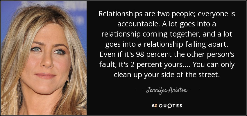 Relationships are two people; everyone is accountable. A lot goes into a relationship coming together, and a lot goes into a relationship falling apart. Even if it's 98 percent the other person's fault, it's 2 percent yours.... You can only clean up your side of the street. - Jennifer Aniston