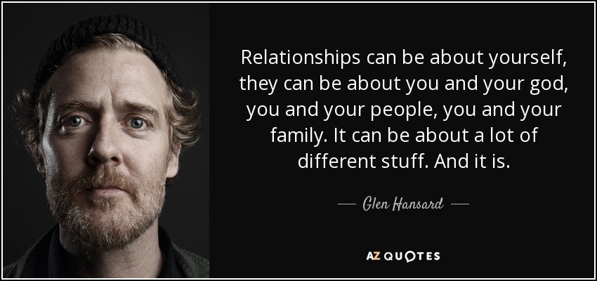 Relationships can be about yourself, they can be about you and your god, you and your people, you and your family. It can be about a lot of different stuff. And it is. - Glen Hansard