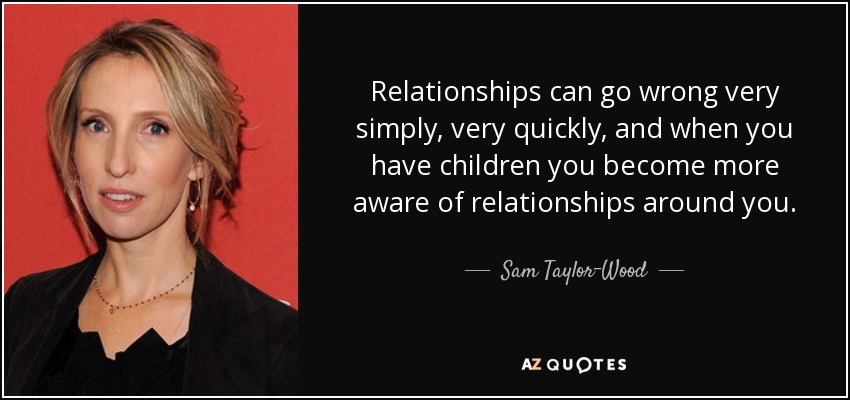 Relationships can go wrong very simply, very quickly, and when you have children you become more aware of relationships around you. - Sam Taylor-Wood