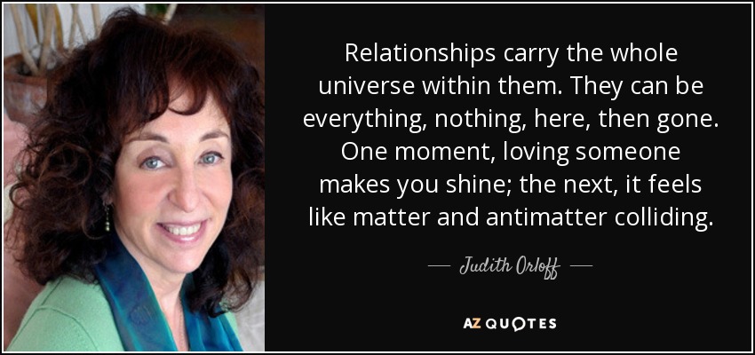 Relationships carry the whole universe within them. They can be everything, nothing, here, then gone. One moment, loving someone makes you shine; the next, it feels like matter and antimatter colliding. - Judith Orloff