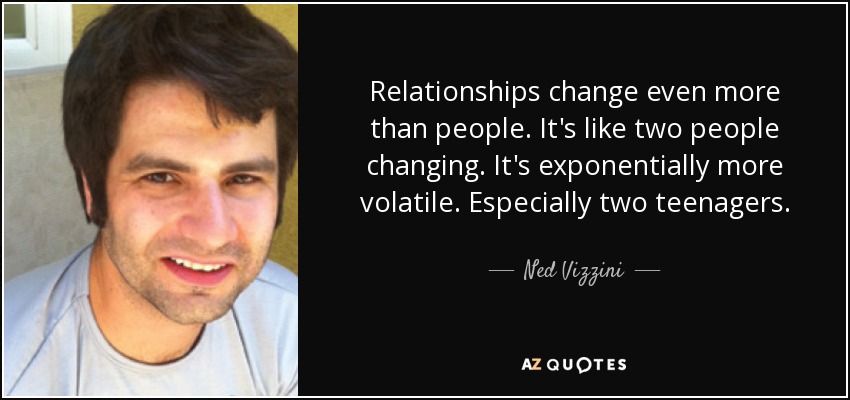 Relationships change even more than people. It's like two people changing. It's exponentially more volatile. Especially two teenagers. - Ned Vizzini