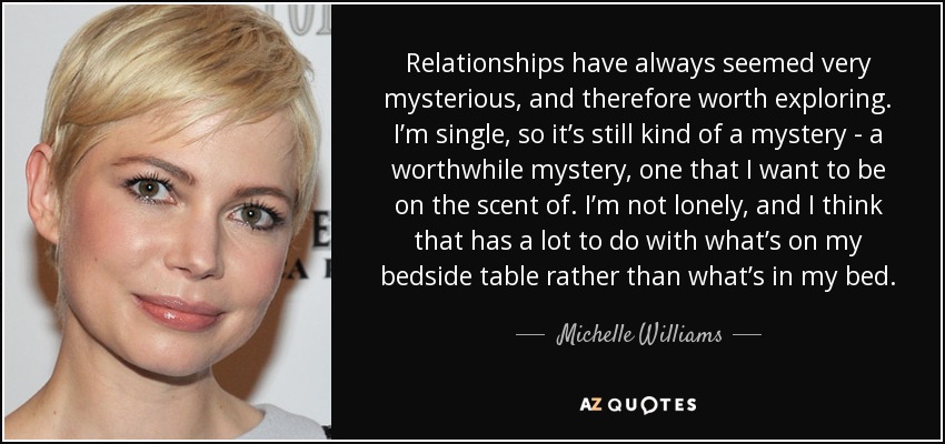 Relationships have always seemed very mysterious, and therefore worth exploring. I’m single, so it’s still kind of a mystery - a worthwhile mystery, one that I want to be on the scent of. I’m not lonely, and I think that has a lot to do with what’s on my bedside table rather than what’s in my bed. - Michelle Williams