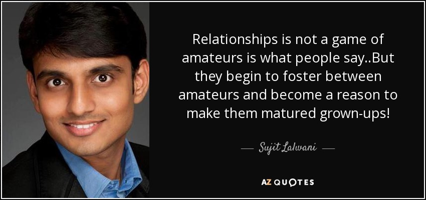 Relationships is not a game of amateurs is what people say..But they begin to foster between amateurs and become a reason to make them matured grown-ups! - Sujit Lalwani