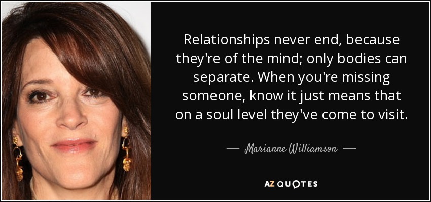 Relationships never end, because they're of the mind; only bodies can separate. When you're missing someone, know it just means that on a soul level they've come to visit. - Marianne Williamson