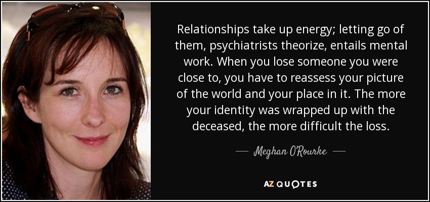 Relationships take up energy; letting go of them, psychiatrists theorize, entails mental work. When you lose someone you were close to, you have to reassess your picture of the world and your place in it. The more your identity was wrapped up with the deceased, the more difficult the loss. - Meghan O'Rourke