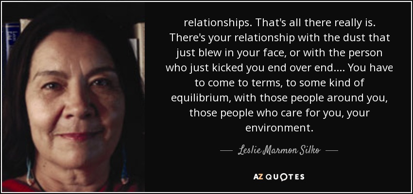 relationships. That's all there really is. There's your relationship with the dust that just blew in your face, or with the person who just kicked you end over end. ... You have to come to terms, to some kind of equilibrium, with those people around you, those people who care for you, your environment. - Leslie Marmon Silko