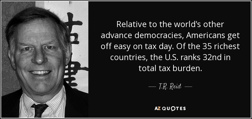 Relative to the world's other advance democracies, Americans get off easy on tax day. Of the 35 richest countries, the U.S. ranks 32nd in total tax burden. - T.R. Reid