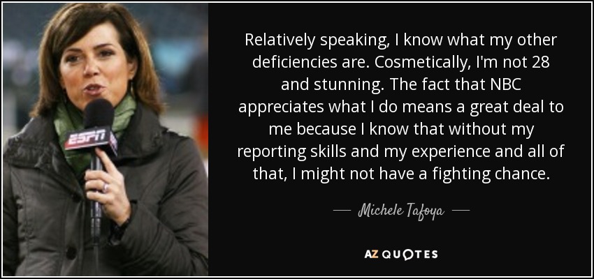 Relatively speaking, I know what my other deficiencies are. Cosmetically, I'm not 28 and stunning. The fact that NBC appreciates what I do means a great deal to me because I know that without my reporting skills and my experience and all of that, I might not have a fighting chance. - Michele Tafoya