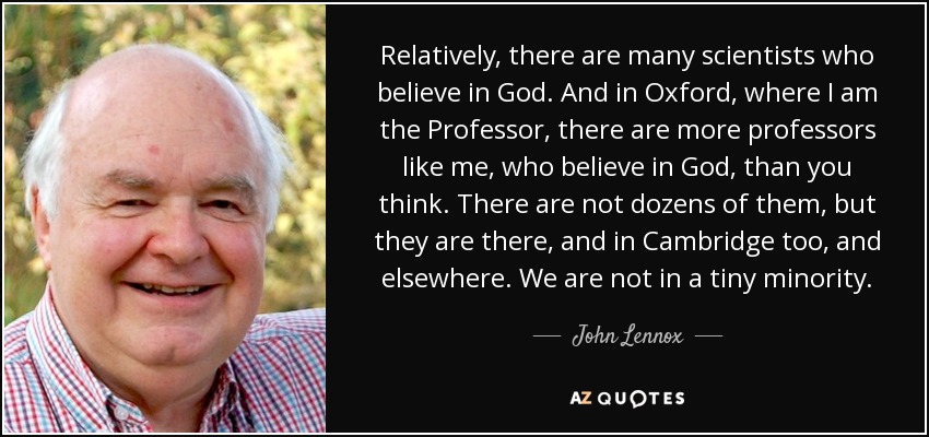 Relatively, there are many scientists who believe in God. And in Oxford, where I am the Professor, there are more professors like me, who believe in God, than you think. There are not dozens of them, but they are there, and in Cambridge too, and elsewhere. We are not in a tiny minority. - John Lennox