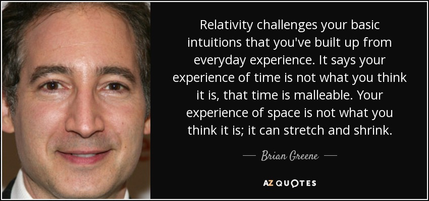 Relativity challenges your basic intuitions that you've built up from everyday experience. It says your experience of time is not what you think it is, that time is malleable. Your experience of space is not what you think it is; it can stretch and shrink. - Brian Greene