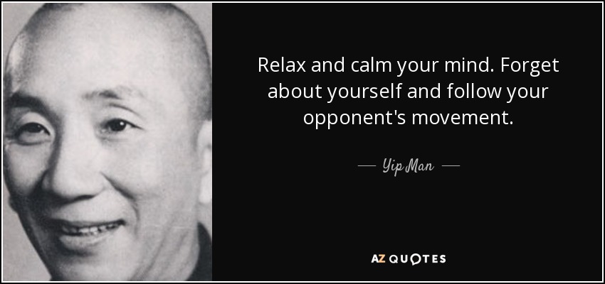 Relax and calm your mind. Forget about yourself and follow your opponent's movement. - Yip Man