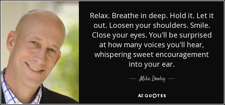 Relax. Breathe in deep. Hold it. Let it out. Loosen your shoulders. Smile. Close your eyes. You'll be surprised at how many voices you'll hear, whispering sweet encouragement into your ear. - Mike Dooley