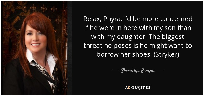 Relax, Phyra. I’d be more concerned if he were in here with my son than with my daughter. The biggest threat he poses is he might want to borrow her shoes. (Stryker) - Sherrilyn Kenyon