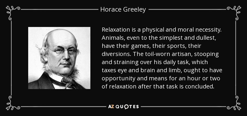 Relaxation is a physical and moral necessity. Animals, even to the simplest and dullest, have their games, their sports, their diversions. The toil-worn artisan, stooping and straining over his daily task, which taxes eye and brain and limb, ought to have opportunity and means for an hour or two of relaxation after that task is concluded. - Horace Greeley