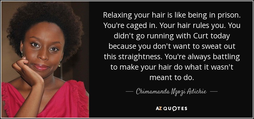 Relaxing your hair is like being in prison. You're caged in. Your hair rules you. You didn't go running with Curt today because you don't want to sweat out this straightness. You're always battling to make your hair do what it wasn't meant to do. - Chimamanda Ngozi Adichie
