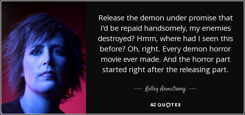 Release the demon under promise that I'd be repaid handsomely, my enemies destroyed? Hmm, where had I seen this before? Oh, right. Every demon horror movie ever made. And the horror part started right after the releasing part. - Kelley Armstrong