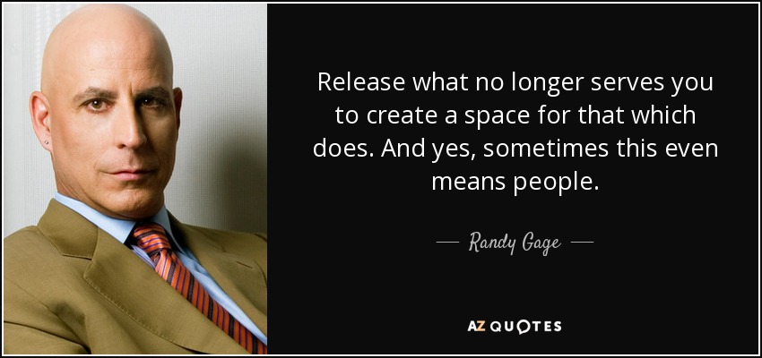 Release what no longer serves you to create a space for that which does. And yes, sometimes this even means people. - Randy Gage
