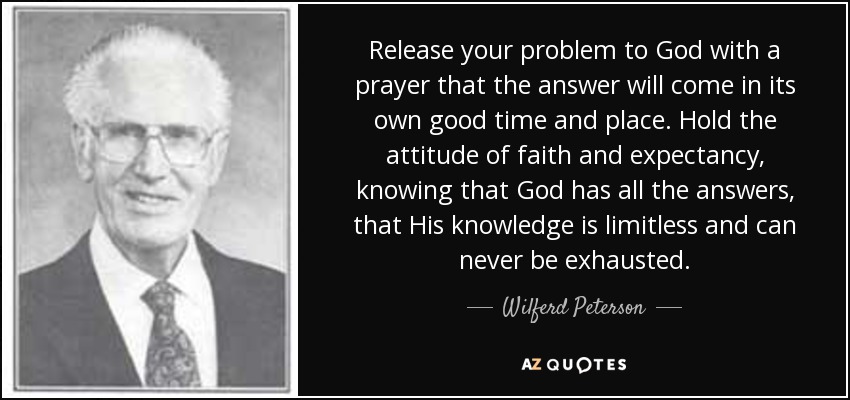 Release your problem to God with a prayer that the answer will come in its own good time and place. Hold the attitude of faith and expectancy, knowing that God has all the answers, that His knowledge is limitless and can never be exhausted. - Wilferd Peterson