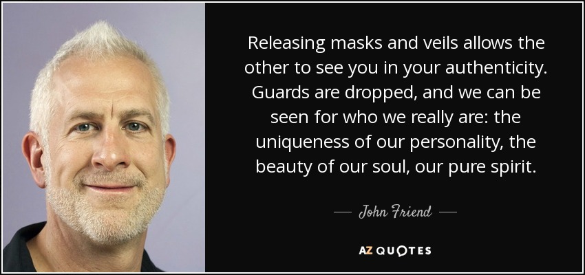 Releasing masks and veils allows the other to see you in your authenticity. Guards are dropped, and we can be seen for who we really are: the uniqueness of our personality, the beauty of our soul, our pure spirit. - John Friend