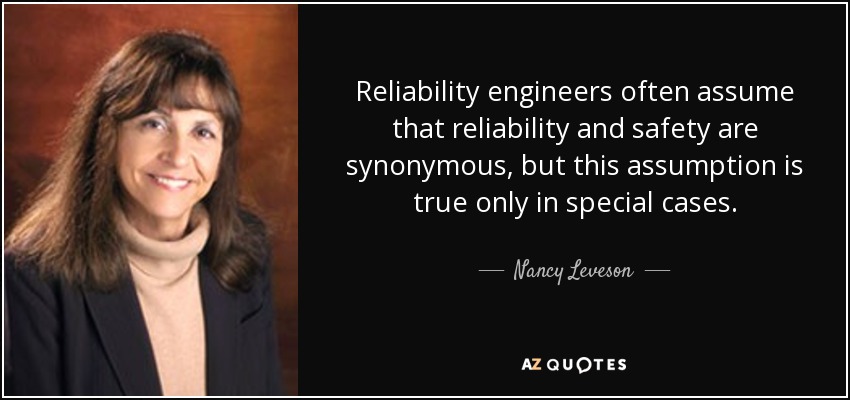 Reliability engineers often assume that reliability and safety are synonymous, but this assumption is true only in special cases. - Nancy Leveson