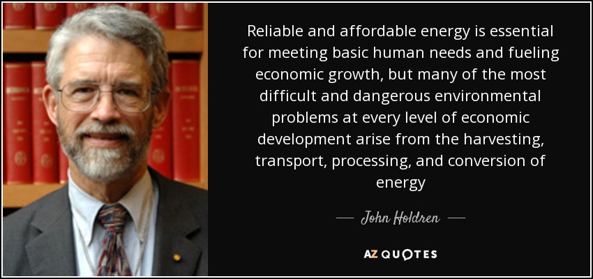 Reliable and affordable energy is essential for meeting basic human needs and fueling economic growth, but many of the most difficult and dangerous environmental problems at every level of economic development arise from the harvesting, transport, processing, and conversion of energy - John Holdren