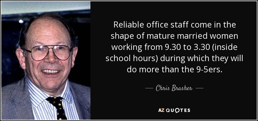 Reliable office staff come in the shape of mature married women working from 9.30 to 3.30 (inside school hours) during which they will do more than the 9-5ers. - Chris Brasher