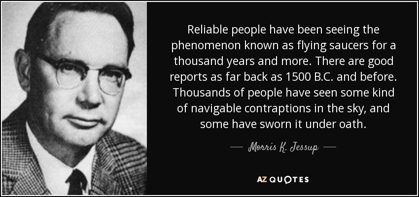 Reliable people have been seeing the phenomenon known as flying saucers for a thousand years and more. There are good reports as far back as 1500 B.C. and before. Thousands of people have seen some kind of navigable contraptions in the sky, and some have sworn it under oath. - Morris K. Jessup