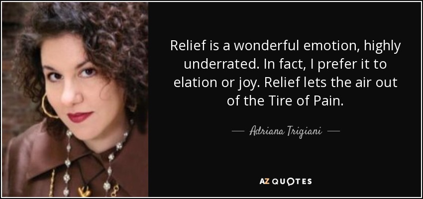 Relief is a wonderful emotion, highly underrated. In fact, I prefer it to elation or joy. Relief lets the air out of the Tire of Pain. - Adriana Trigiani