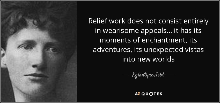 Relief work does not consist entirely in wearisome appeals ... it has its moments of enchantment, its adventures, its unexpected vistas into new worlds - Eglantyne Jebb