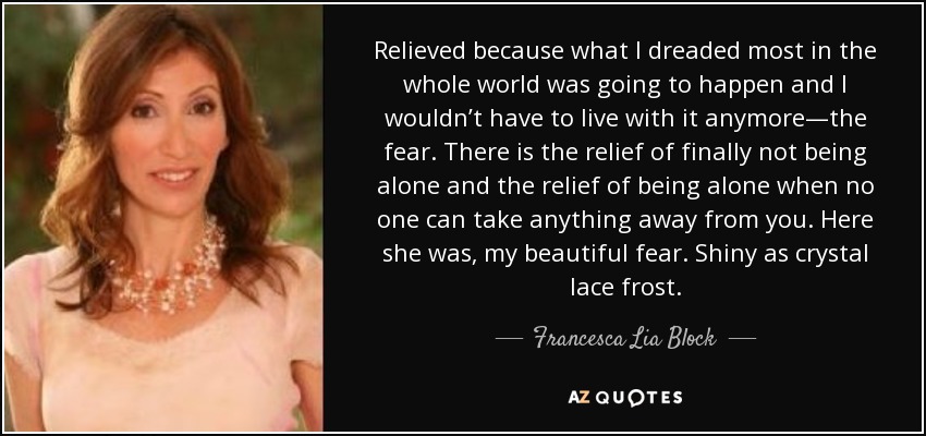 Relieved because what I dreaded most in the whole world was going to happen and I wouldn’t have to live with it anymore—the fear. There is the relief of finally not being alone and the relief of being alone when no one can take anything away from you. Here she was, my beautiful fear. Shiny as crystal lace frost. - Francesca Lia Block