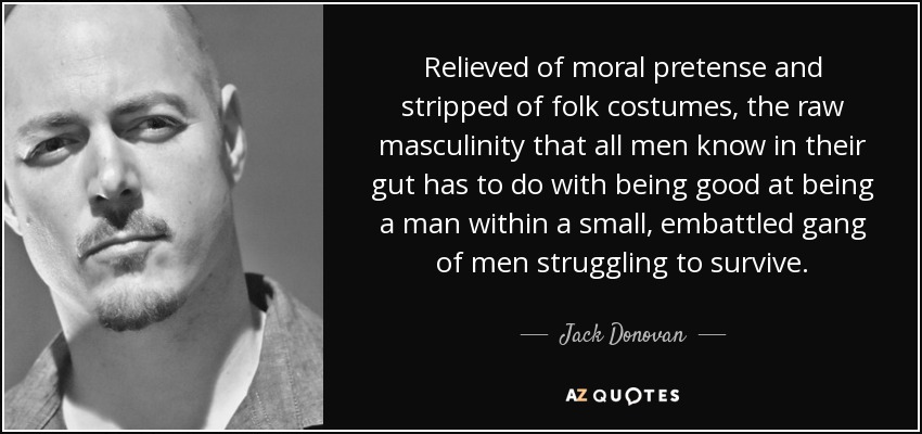 Relieved of moral pretense and stripped of folk costumes, the raw masculinity that all men know in their gut has to do with being good at being a man within a small, embattled gang of men struggling to survive. - Jack Donovan