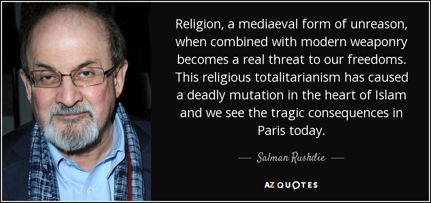 Religion, a mediaeval form of unreason, when combined with modern weaponry becomes a real threat to our freedoms. This religious totalitarianism has caused a deadly mutation in the heart of Islam and we see the tragic consequences in Paris today. - Salman Rushdie